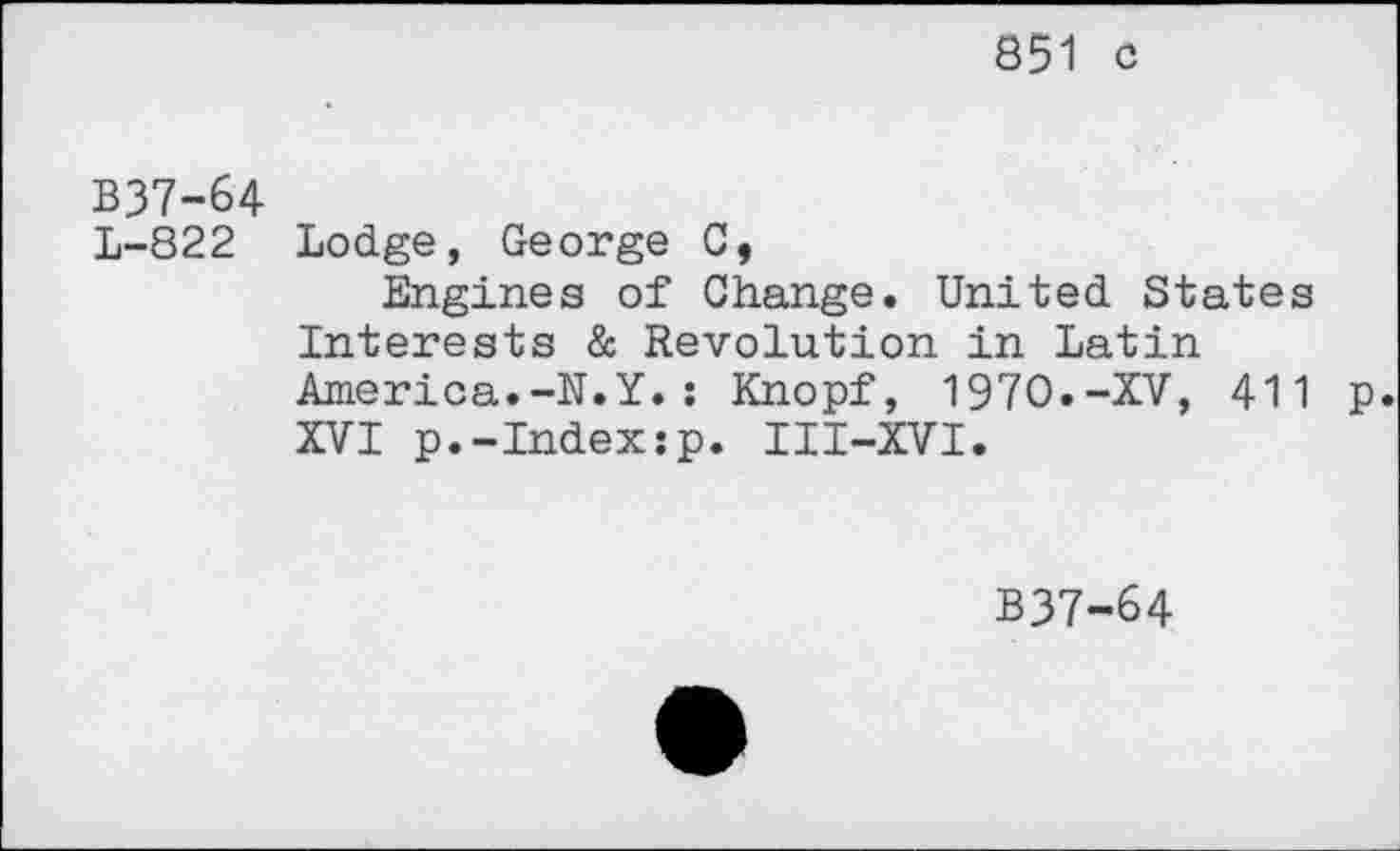 ﻿851 c
B37-64
L-822 Lodge, George C,
Engines of Change. United States Interests & Revolution in Latin America.-N.Y.: Knopf, 1970.-XV, 411 p. XVI p.-Index:p. III-XVI.
B37-64